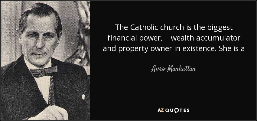 The Catholic church is the biggest financial power, wealth accumulator and property owner in existence. She is a greater possessor of material riches than any other single institution, corporation, bank, giant trust, government or state of the whole globe. - Avro Manhattan