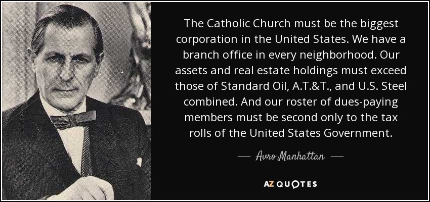 The Catholic Church must be the biggest corporation in the United States. We have a branch office in every neighborhood. Our assets and real estate holdings must exceed those of Standard Oil, A.T.&T., and U.S. Steel combined. And our roster of dues-paying members must be second only to the tax rolls of the United States Government. - Avro Manhattan