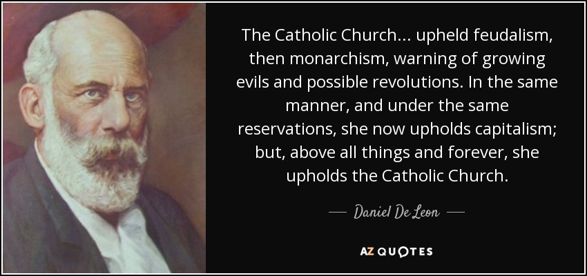 The Catholic Church... upheld feudalism, then monarchism, warning of growing evils and possible revolutions. In the same manner, and under the same reservations, she now upholds capitalism; but, above all things and forever, she upholds the Catholic Church. - Daniel De Leon