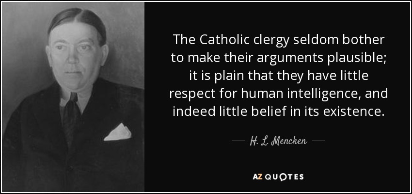 The Catholic clergy seldom bother to make their arguments plausible; it is plain that they have little respect for human intelligence, and indeed little belief in its existence. - H. L. Mencken