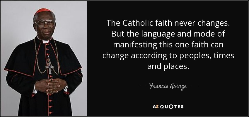 The Catholic faith never changes. But the language and mode of manifesting this one faith can change according to peoples, times and places. - Francis Arinze