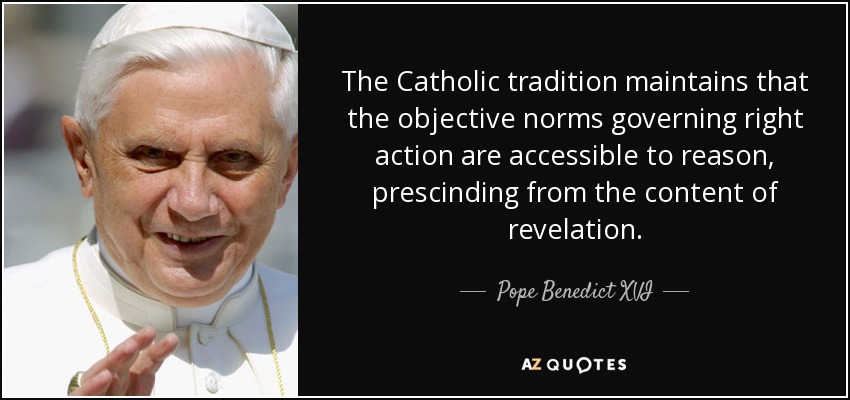The Catholic tradition maintains that the objective norms governing right action are accessible to reason, prescinding from the content of revelation. - Pope Benedict XVI