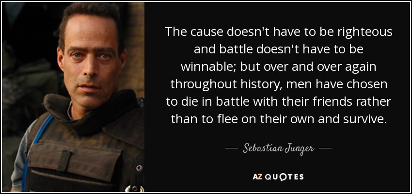 The cause doesn't have to be righteous and battle doesn't have to be winnable; but over and over again throughout history, men have chosen to die in battle with their friends rather than to flee on their own and survive. - Sebastian Junger