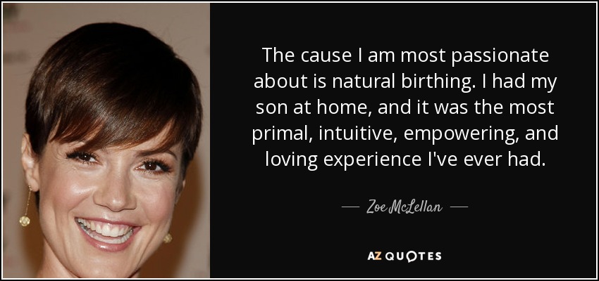 The cause I am most passionate about is natural birthing. I had my son at home, and it was the most primal, intuitive, empowering, and loving experience I've ever had. - Zoe McLellan
