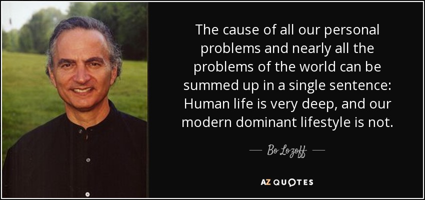 The cause of all our personal problems and nearly all the problems of the world can be summed up in a single sentence: Human life is very deep, and our modern dominant lifestyle is not. - Bo Lozoff