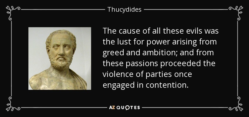 The cause of all these evils was the lust for power arising from greed and ambition; and from these passions proceeded the violence of parties once engaged in contention. - Thucydides
