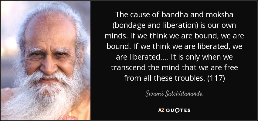 The cause of bandha and moksha (bondage and liberation) is our own minds. If we think we are bound, we are bound. If we think we are liberated, we are liberated. . . . It is only when we transcend the mind that we are free from all these troubles. (117) - Swami Satchidananda