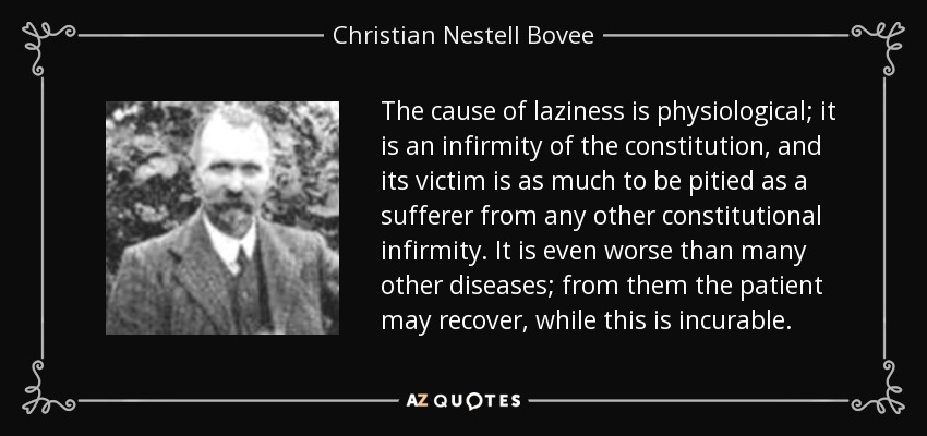 The cause of laziness is physiological; it is an infirmity of the constitution, and its victim is as much to be pitied as a sufferer from any other constitutional infirmity. It is even worse than many other diseases; from them the patient may recover, while this is incurable. - Christian Nestell Bovee
