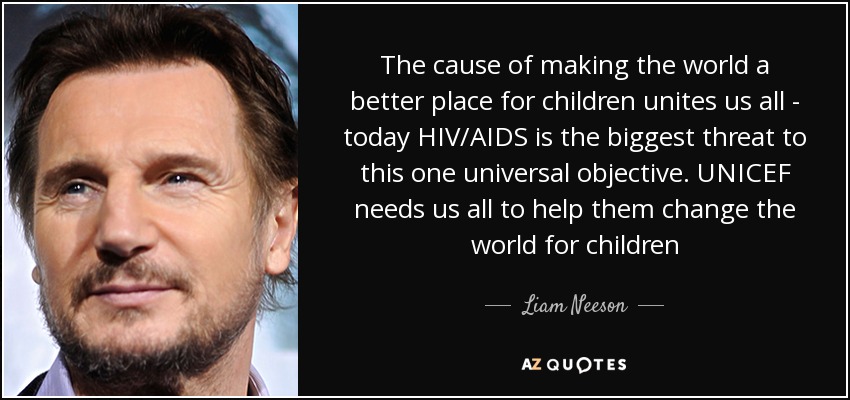 The cause of making the world a better place for children unites us all - today HIV/AIDS is the biggest threat to this one universal objective. UNICEF needs us all to help them change the world for children - Liam Neeson