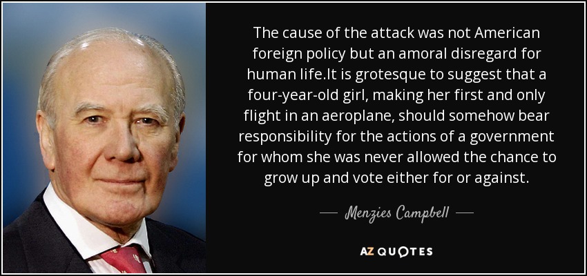 The cause of the attack was not American foreign policy but an amoral disregard for human life.It is grotesque to suggest that a four-year-old girl, making her first and only flight in an aeroplane, should somehow bear responsibility for the actions of a government for whom she was never allowed the chance to grow up and vote either for or against. - Menzies Campbell