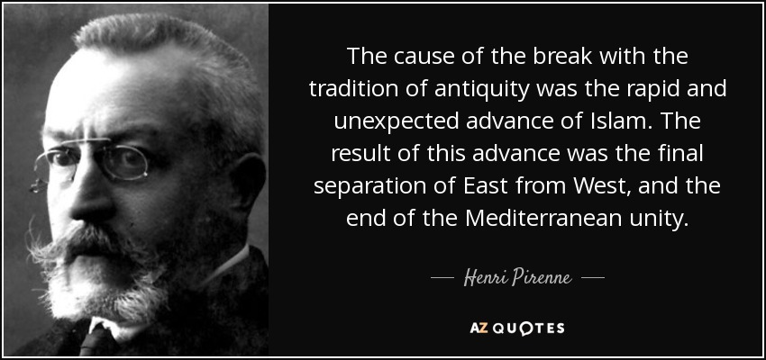 The cause of the break with the tradition of antiquity was the rapid and unexpected advance of Islam. The result of this advance was the final separation of East from West, and the end of the Mediterranean unity. - Henri Pirenne