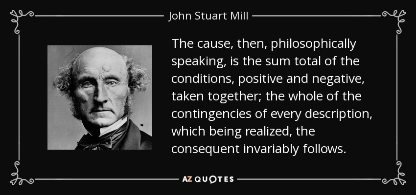The cause, then, philosophically speaking, is the sum total of the conditions, positive and negative, taken together; the whole of the contingencies of every description, which being realized, the consequent invariably follows. - John Stuart Mill