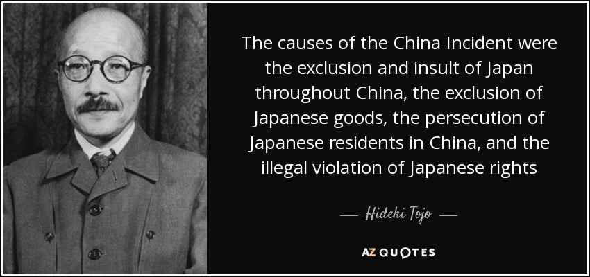 The causes of the China Incident were the exclusion and insult of Japan throughout China, the exclusion of Japanese goods, the persecution of Japanese residents in China, and the illegal violation of Japanese rights - Hideki Tojo