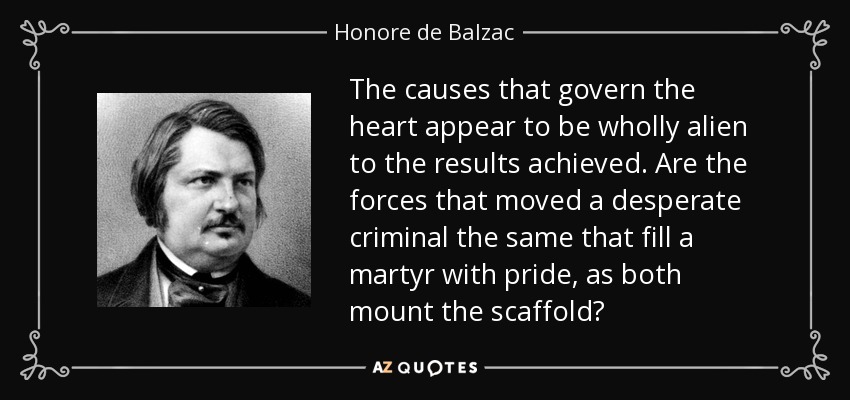 The causes that govern the heart appear to be wholly alien to the results achieved. Are the forces that moved a desperate criminal the same that fill a martyr with pride, as both mount the scaffold? - Honore de Balzac