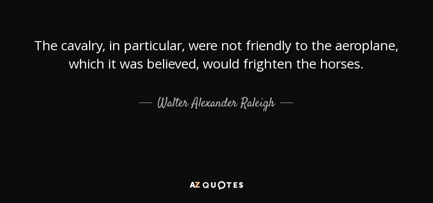 The cavalry, in particular, were not friendly to the aeroplane, which it was believed, would frighten the horses. - Walter Alexander Raleigh