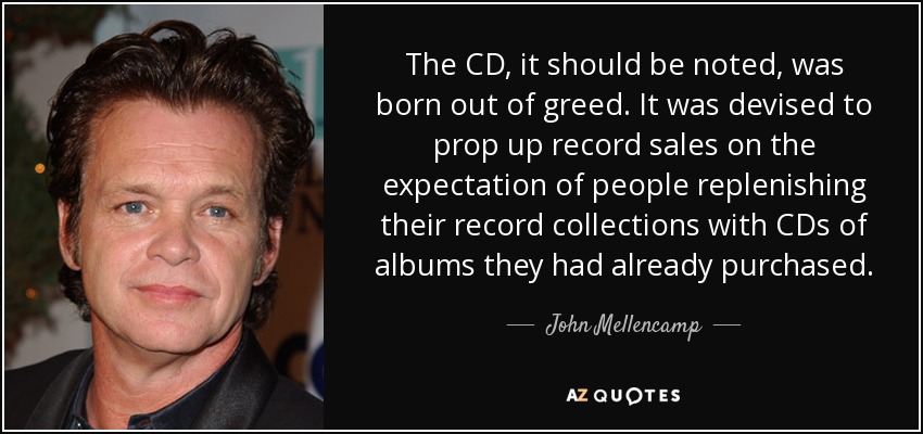 The CD, it should be noted, was born out of greed. It was devised to prop up record sales on the expectation of people replenishing their record collections with CDs of albums they had already purchased. - John Mellencamp