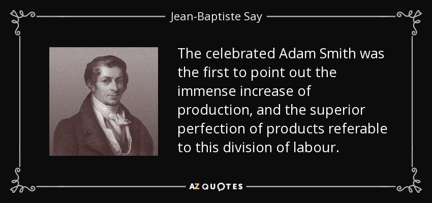 The celebrated Adam Smith was the first to point out the immense increase of production, and the superior perfection of products referable to this division of labour. - Jean-Baptiste Say