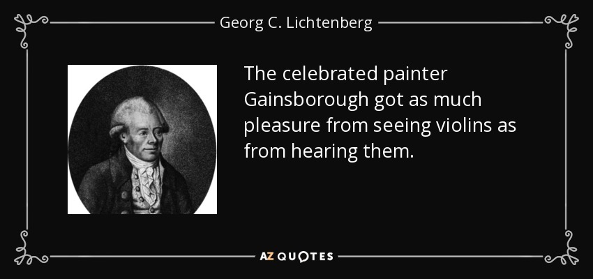 The celebrated painter Gainsborough got as much pleasure from seeing violins as from hearing them. - Georg C. Lichtenberg