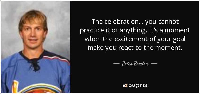 The celebration... you cannot practice it or anything. It's a moment when the excitement of your goal make you react to the moment. - Peter Bondra