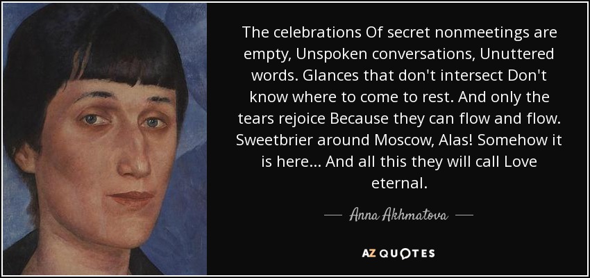 The celebrations Of secret nonmeetings are empty, Unspoken conversations, Unuttered words. Glances that don't intersect Don't know where to come to rest. And only the tears rejoice Because they can flow and flow. Sweetbrier around Moscow, Alas! Somehow it is here ... And all this they will call Love eternal. - Anna Akhmatova