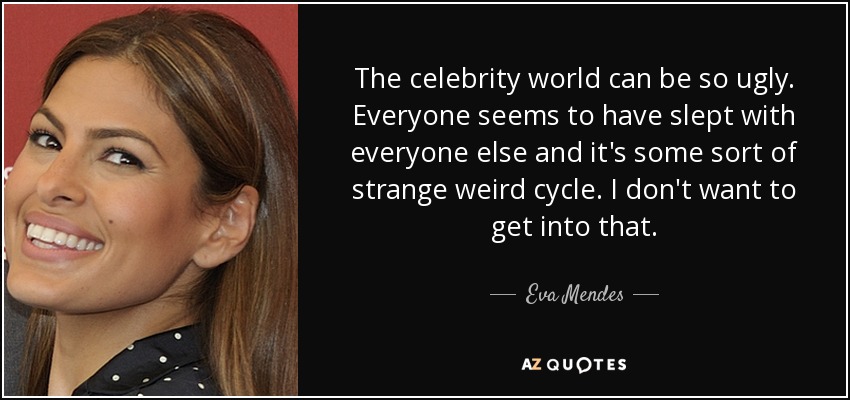 The celebrity world can be so ugly. Everyone seems to have slept with everyone else and it's some sort of strange weird cycle. I don't want to get into that. - Eva Mendes
