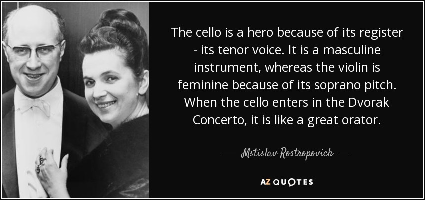 The cello is a hero because of its register - its tenor voice. It is a masculine instrument, whereas the violin is feminine because of its soprano pitch. When the cello enters in the Dvorak Concerto, it is like a great orator. - Mstislav Rostropovich