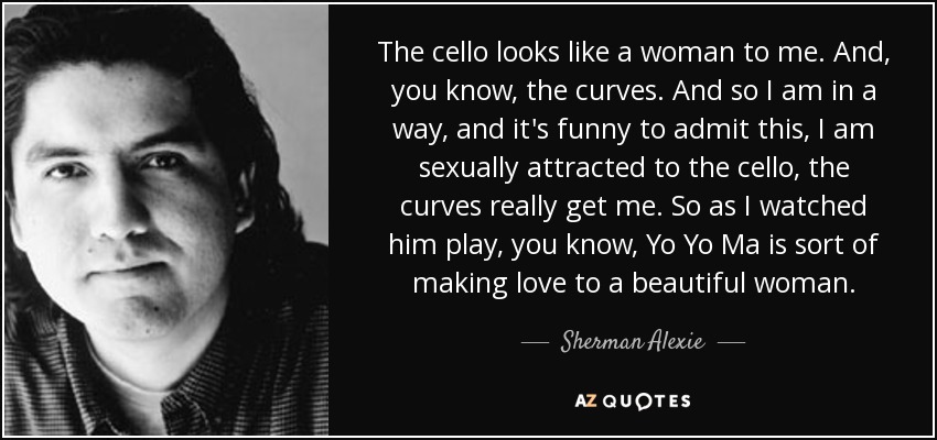 The cello looks like a woman to me. And, you know, the curves. And so I am in a way, and it's funny to admit this, I am sexually attracted to the cello, the curves really get me. So as I watched him play, you know, Yo Yo Ma is sort of making love to a beautiful woman. - Sherman Alexie