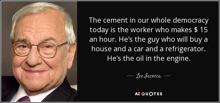 The cement in our whole democracy today is the worker who makes $ 15 an hour. He's the guy who will buy a house and a car and a refrigerator. He's the oil in the engine. - Lee Iacocca
