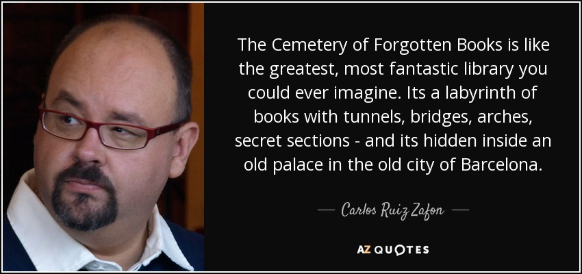 The Cemetery of Forgotten Books is like the greatest, most fantastic library you could ever imagine. Its a labyrinth of books with tunnels, bridges, arches, secret sections - and its hidden inside an old palace in the old city of Barcelona. - Carlos Ruiz Zafon
