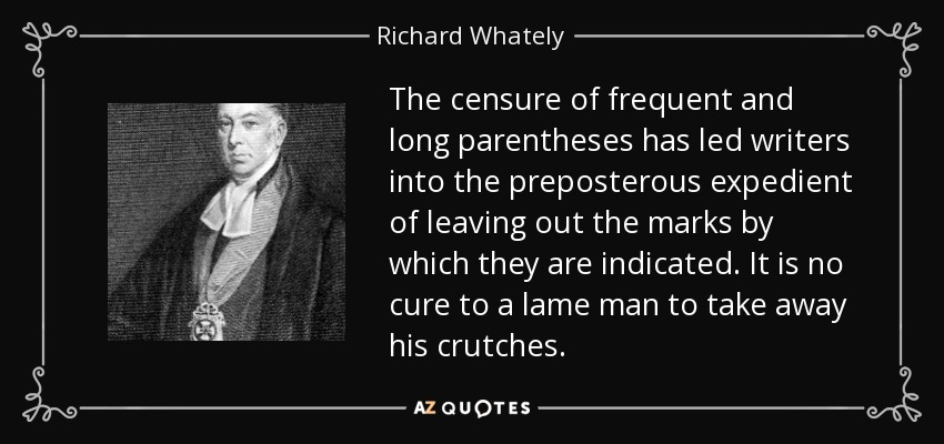 The censure of frequent and long parentheses has led writers into the preposterous expedient of leaving out the marks by which they are indicated. It is no cure to a lame man to take away his crutches. - Richard Whately