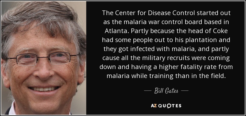 The Center for Disease Control started out as the malaria war control board based in Atlanta. Partly because the head of Coke had some people out to his plantation and they got infected with malaria, and partly cause all the military recruits were coming down and having a higher fatality rate from malaria while training than in the field. - Bill Gates