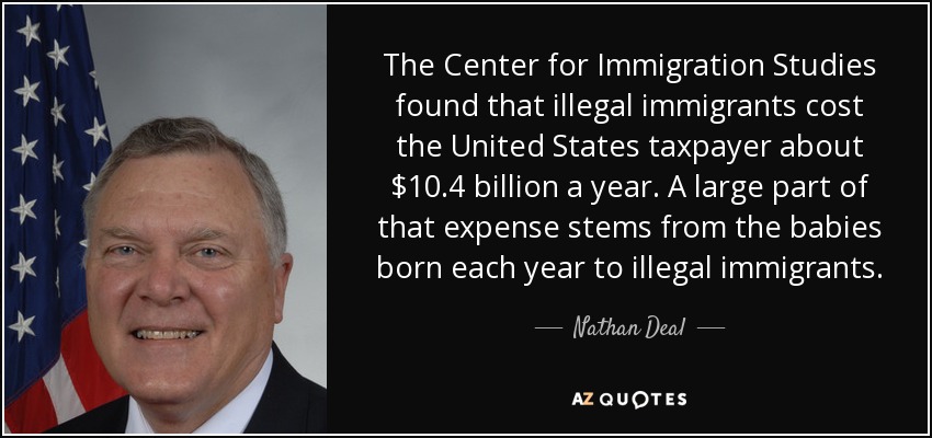 The Center for Immigration Studies found that illegal immigrants cost the United States taxpayer about $10.4 billion a year. A large part of that expense stems from the babies born each year to illegal immigrants. - Nathan Deal
