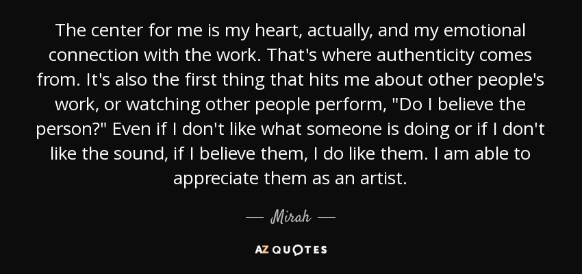 The center for me is my heart, actually, and my emotional connection with the work. That's where authenticity comes from. It's also the first thing that hits me about other people's work, or watching other people perform, 