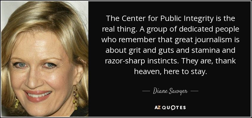 The Center for Public Integrity is the real thing. A group of dedicated people who remember that great journalism is about grit and guts and stamina and razor-sharp instincts. They are, thank heaven, here to stay. - Diane Sawyer
