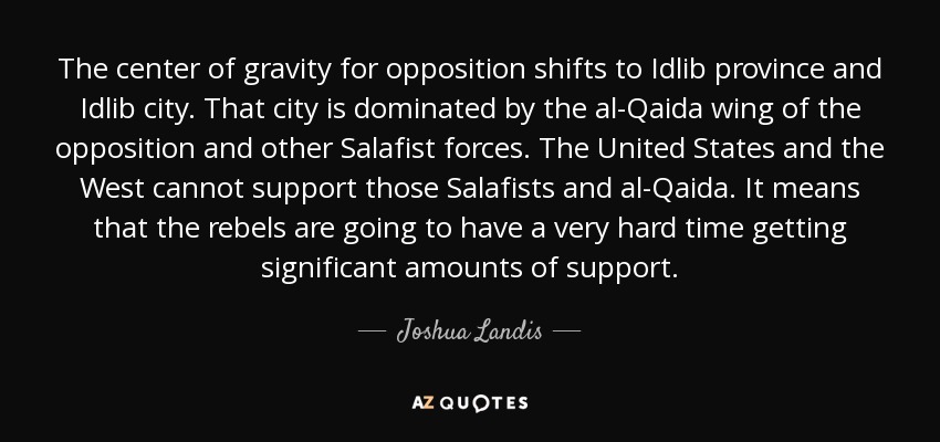 The center of gravity for opposition shifts to Idlib province and Idlib city. That city is dominated by the al-Qaida wing of the opposition and other Salafist forces. The United States and the West cannot support those Salafists and al-Qaida. It means that the rebels are going to have a very hard time getting significant amounts of support. - Joshua Landis