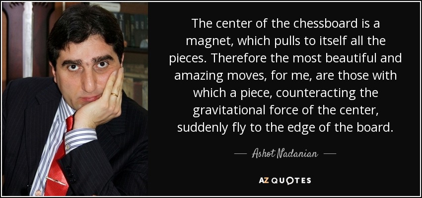 The center of the chessboard is a magnet, which pulls to itself all the pieces. Therefore the most beautiful and amazing moves, for me, are those with which a piece, counteracting the gravitational force of the center, suddenly fly to the edge of the board. - Ashot Nadanian