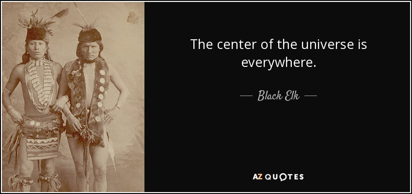 The center of the universe is everywhere. - Black Elk