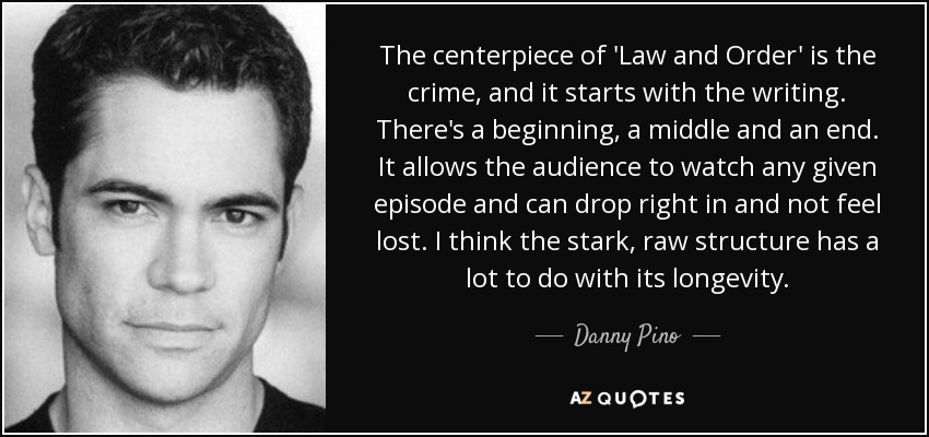 The centerpiece of 'Law and Order' is the crime, and it starts with the writing. There's a beginning, a middle and an end. It allows the audience to watch any given episode and can drop right in and not feel lost. I think the stark, raw structure has a lot to do with its longevity. - Danny Pino