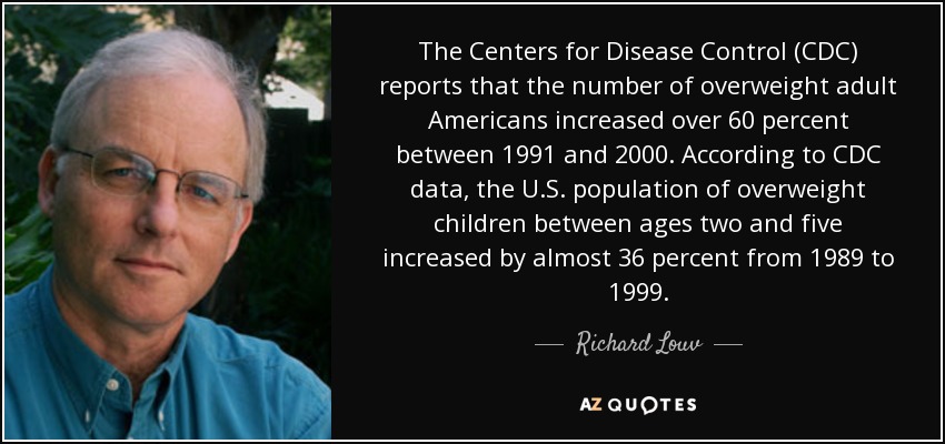The Centers for Disease Control (CDC) reports that the number of overweight adult Americans increased over 60 percent between 1991 and 2000. According to CDC data, the U.S. population of overweight children between ages two and five increased by almost 36 percent from 1989 to 1999. - Richard Louv