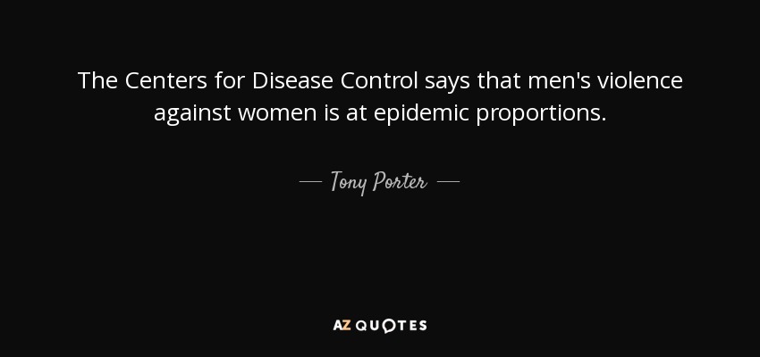 The Centers for Disease Control says that men's violence against women is at epidemic proportions. - Tony Porter