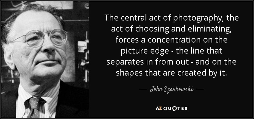 The central act of photography, the act of choosing and eliminating, forces a concentration on the picture edge - the line that separates in from out - and on the shapes that are created by it. - John Szarkowski