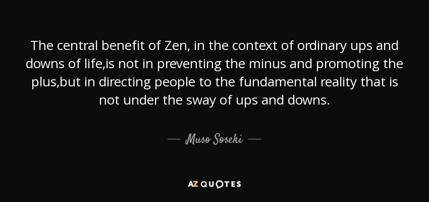 The central benefit of Zen, in the context of ordinary ups and downs of life,is not in preventing the minus and promoting the plus,but in directing people to the fundamental reality that is not under the sway of ups and downs. - Muso Soseki