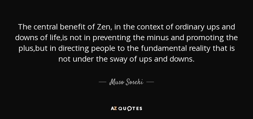The central benefit of Zen, in the context of ordinary ups and downs of life,is not in preventing the minus and promoting the plus,but in directing people to the fundamental reality that is not under the sway of ups and downs. - Muso Soseki