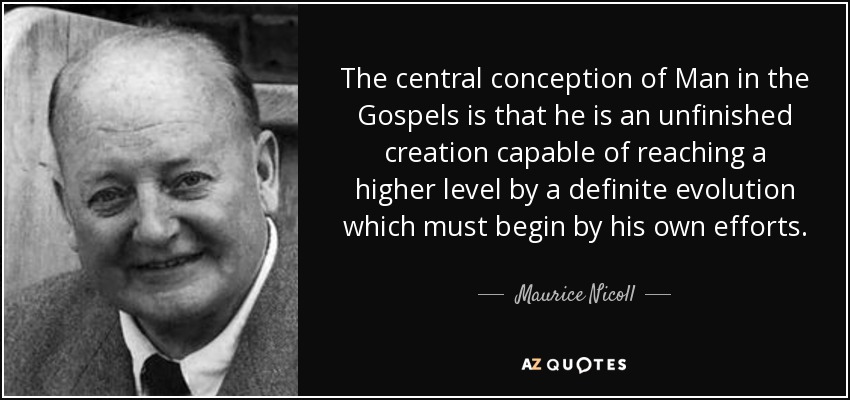 The central conception of Man in the Gospels is that he is an unfinished creation capable of reaching a higher level by a definite evolution which must begin by his own efforts. - Maurice Nicoll