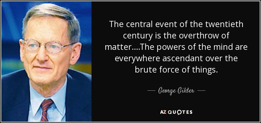 The central event of the twentieth century is the overthrow of matter. ...The powers of the mind are everywhere ascendant over the brute force of things. - George Gilder