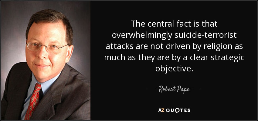 The central fact is that overwhelmingly suicide-terrorist attacks are not driven by religion as much as they are by a clear strategic objective. - Robert Pape