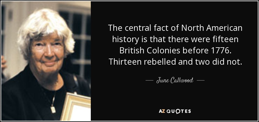 The central fact of North American history is that there were fifteen British Colonies before 1776. Thirteen rebelled and two did not. - June Callwood