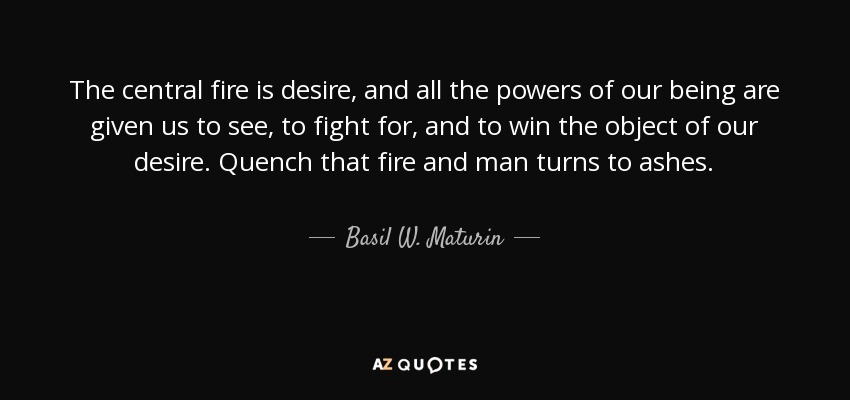 The central fire is desire, and all the powers of our being are given us to see, to fight for, and to win the object of our desire. Quench that fire and man turns to ashes. - Basil W. Maturin