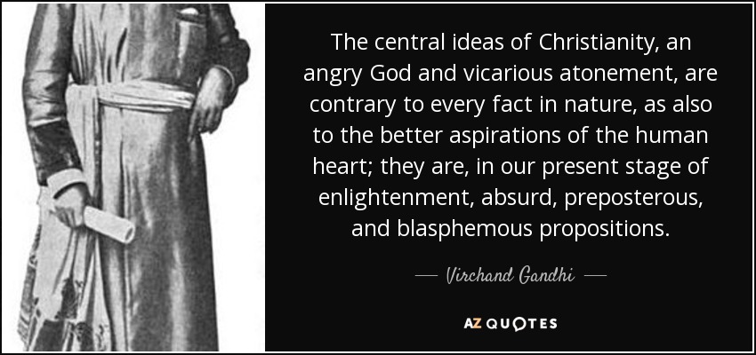 The central ideas of Christianity, an angry God and vicarious atonement, are contrary to every fact in nature, as also to the better aspirations of the human heart; they are, in our present stage of enlightenment, absurd, preposterous, and blasphemous propositions. - Virchand Gandhi