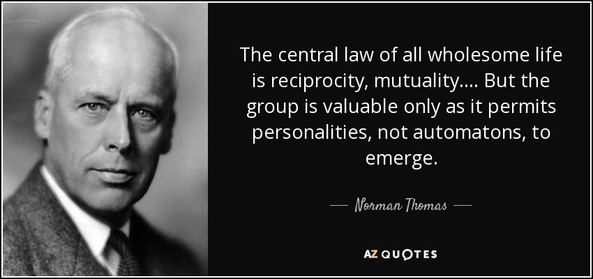 The central law of all wholesome life is reciprocity, mutuality. ... But the group is valuable only as it permits personalities, not automatons, to emerge. - Norman Thomas